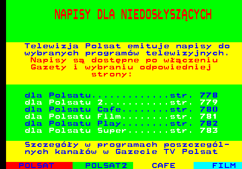777.1 NAPISY DLA NIEDOS�YSZ�CYCH Telewizja Polsat emituje napisy do wybranych program�w telewizyjnych. Napisy s� dost�pne po w��czeniu Gazety i wybraniu odpowiedniej strony: dla Polsatu.............str. 778 dla Polsatu 2...........str. 779 dla Polsatu Cafe........str. 780 dla Polsatu Film........str. 781 dla Polsatu Play........str. 782 dla Polsatu Super.......str. 783 Szczeg�y w programach poszczeg�l- nych kana��w w Gazecie TV Polsat