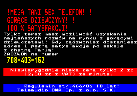 785.2 !MEGA TANI SEX TELEFON! ! GOR�CE DZIEWCZYNY! ! 100 % SATYSFAKCJI! Tylko teraz masz mo�liwo�� uzyskania najta�szych rozm�w na rynku z gor�cymi dziewcz�tami! Gdy zadzwonisz dostaniesz adres i pe�n� satysfakcje po seksie z ch�tn� Pani�! ZADZWON na numer 708-403-152 Niewiarygodnie niska cena tylko 2 z� (2,58 z� z VAT) za minut�. Regulamin str.466 Od 18 lat! Teleaudio DWA Sp. z o.o. S.K.