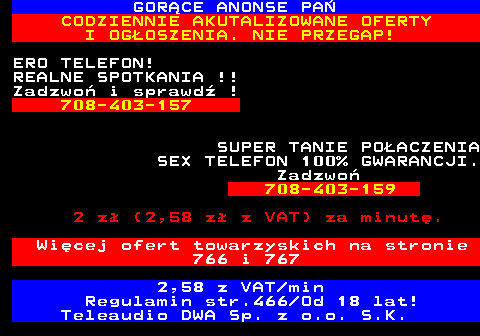 785.3 GOR�CE ANONSE PA� CODZIENNIE AKUTALIZOWANE OFERTY I OG�OSZENIA. NIE PRZEGAP! ERO TELEFON! REALNE SPOTKANIA !! Zadzwo� i sprawd� ! 708-403-157 SUPER TANIE PO�ACZENIA SEX TELEFON 100% GWARANCJI. Zadzwo� 708-403-159 2 z� (2,58 z� z VAT) za minut�. Wi�cej ofert towarzyskich na stronie 766 i 767 2,58 z VAT min Regulamin str.466 Od 18 lat! Teleaudio DWA Sp. z o.o. S.K.
