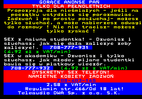 785.4 GOR�CE ANONSE PA� TYLKO DLA PE�NOLETNICH Propozycja dla nie�mia�ych - je�li na pocz�tku wstydzisz si� porozmawiac. Zadzwo� i po prostu pos�uchaj- mo�esz tylko s�ucha�, a mo�e nabierzesz odwagi do rozmowy ! Nic nie tracisz- mo�esz tylko zyska� ! SEX z naiwna studentka! - Dzwonisz i s�uchasz, jak si� da�a zaliczyc zeby zaliczyc!. 708-777-931 (4,92 z� z VAT min) SEX w akademiku - Dzwonisz i tylko s�uchasz, jak m�ode, pijane studentki bawia si� w piatkowy wiecz�r. 708-777-932 (4,92 z� z VAT min) DYSKRETNY SEX TELEFON! NAMIETNE KOBIETY ZADZWO� 708-403-165 2,58 z VAT min Regulamin str.466 Od 18 lat! Teleaudio DWA Sp. z o.o. S.K.