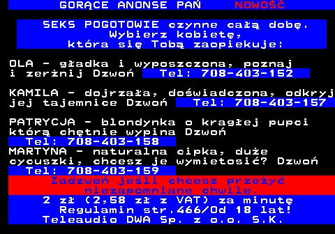 785.5 GOR�CE ANONSE PA� NOWO�� SEKS POGOTOWIE czynne ca�� dob�. Wybierz kobiet�, kt�ra si� Tob� zaopiekuje: OLA - g�adka i wyposzczona, poznaj i zer�nij Dzwo� Tel: 708-403-152 KAMILA - dojrza�a, do�wiadczona, odkryj jej tajemnice Dzwo� Tel: 708-403-157 PATRYCJA - blondynka o krag�ej pupci kt�r� ch�tnie wypina Dzwo� Tel: 708-403-158 MARTYNA - naturalna cipka, du�e cycuszki, chcesz je wymietosi�? Dzwo� Tel: 708-403-159 Zadzwo� je�li chcesz prze�y� niezapomniane chwile. 2 z� (2,58 z� z VAT) za minut� Regulamin str.466 Od 18 lat! Teleaudio DWA Sp. z o.o. S.K.