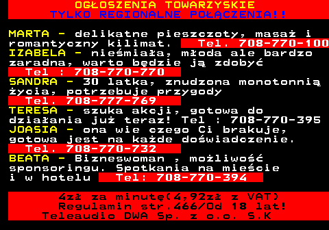 786.1 OGOSZENIA TOWARZYSKIE TYLKO REGIONALNE POCZENIA!! MARTA - delikatne pieszczoty, masa i romantyczny kilimat. Tel. 708-770-100 IZABELA - niemiaa, moda ale bardzo zaradna, warto bdzie j zdoby Tel : 708-770-770 SANDRA - 30 latka, znudzona monotonni ycia, potrzebuje przygody Tel. 708-777-769 TERESA - szuka akcji, gotowa do dziaania ju teraz! Tel : 708-770-395 JOASIA - ona wie czego Ci brakuje, gotowa jest na kade dowiadczenie. Tel. 708-770-732 BEATA - Bizneswoman , moliwo sponsoringu. Spotkania na miecie i w hotelu Tel: 708-770-394 4z za minut(4,92z z VAT) Regulamin str.466 Od 18 lat! Teleaudio DWA Sp. z o.o. S.K