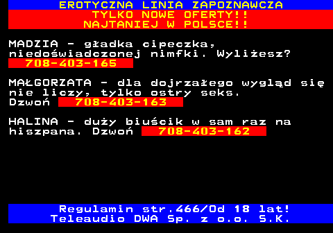 787.1 EROTYCZNA LINIA ZAPOZNAWCZA TYLKO NOWE OFERTY!! NAJTANIEJ W POLSCE!! MADZIA - gadka cipeczka, niedowiadczonej nimfki. Wyliesz? 708-403-165 MAGORZATA - dla dojrzaego wygld si nie liczy, tylko ostry seks. Dzwo 708-403-163 HALINA - duy biucik w sam raz na hiszpana. Dzwo 708-403-162 Regulamin str.466 Od 18 lat! Teleaudio DWA Sp. z o.o. S.K.