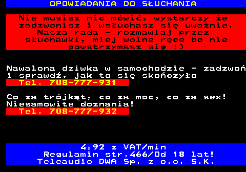 787.4 OPOWIADANIA DO SUCHANIA Nie musisz nic mwi, wystarczy e zadzwonisz i wsuchasz si uwanie. Nasza rada - rozmawiaj przez suchawki, miej wolne rce bo nie powstrzymasz si ;) Nawalona dziwka w samochodzie - zadzwo i sprawd, jak to si skoczyo Tel. 708-777-931 Co za trjkt, co za moc, co za sex! Niesamowite doznania! Tel. 708-777-932 4,92 z VAT min Regulamin str.466 Od 18 lat! Teleaudio DWA Sp. z o.o. S.K.