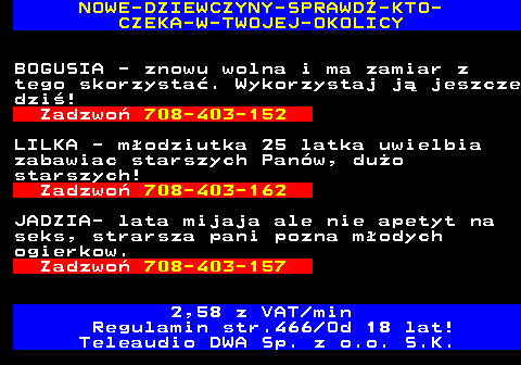 787.5 NOWE-DZIEWCZYNY-SPRAWD-KTO- CZEKA-W-TWOJEJ-OKOLICY BOGUSIA - znowu wolna i ma zamiar z tego skorzysta. Wykorzystaj j jeszcze dzi! Zadzwo 708-403-152 LILKA - modziutka 25 latka uwielbia zabawiac starszych Panw, duo starszych! Zadzwo 708-403-162 JADZIA- lata mijaja ale nie apetyt na seks, strarsza pani pozna modych ogierkow. Zadzwo 708-403-157 2,58 z VAT min Regulamin str.466 Od 18 lat! Teleaudio DWA Sp. z o.o. S.K.