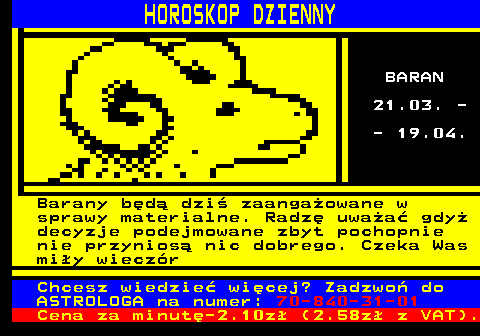 788.1 HOROSKOP DZIENNY BARAN 21.03. - - 19.04. Barany bd dzi zaangaowane w sprawy materialne. Radz uwaa gdy decyzje podejmowane zbyt pochopnie nie przynios nic dobrego. Czeka Was miy wieczr Chcesz wiedzie wicej? Zadzwo do ASTROLOGA na numer: 70-840-31-01 Cena za minut-2.10z (2.58z z VAT).