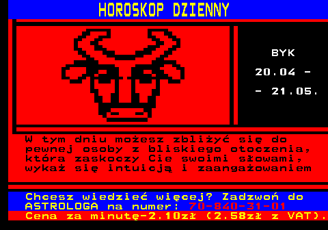 788.2 HOROSKOP DZIENNY BYK 20.04 - - 21.05. W tym dniu moesz zbliy si do pewnej osoby z bliskiego otoczenia, ktra zaskoczy Cie swoimi sowami, wyka si intuicj i zaangaowaniem Chcesz wiedzie wicej? Zadzwo do ASTROLOGA na numer: 70-840-31-01 Cena za minut-2.10z (2.58z z VAT).