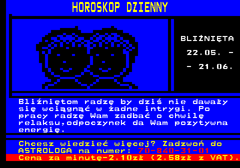 788.3 HOROSKOP DZIENNY BLINITA 22.05. - - 21.06. Blinitom radz by dzi nie daway si wcign w adne intrygi. Po pracy radz Wam zadba o chwil relaksu,odpoczynek da Wam pozytywna energi. Chcesz wiedzie wicej? Zadzwo do ASTROLOGA na numer: 70-840-31-01 Cena za minut-2.10z (2.58z z VAT).