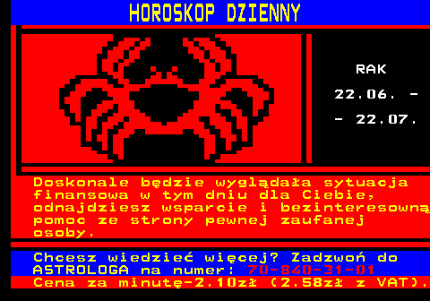 788.4 HOROSKOP DZIENNY RAK 22.06. - - 22.07. Doskonale bdzie wygldaa sytuacja finansowa w tym dniu dla Ciebie, odnajdziesz wsparcie i bezinteresown pomoc ze strony pewnej zaufanej osoby. Chcesz wiedzie wicej? Zadzwo do ASTROLOGA na numer: 70-840-31-01 Cena za minut-2.10z (2.58z z VAT).