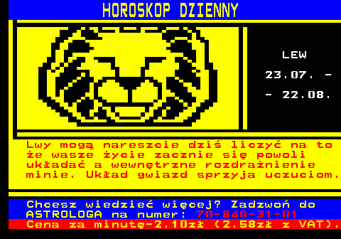 788.5 HOROSKOP DZIENNY LEW 23.07. - - 22.08. Lwy mog nareszcie dzi liczy na to e wasze ycie zacznie si powoli ukada a wewntrzne rozdranienie minie. Ukad gwiazd sprzyja uczuciom. Chcesz wiedzie wicej? Zadzwo do ASTROLOGA na numer: 70-840-31-01 Cena za minut-2.10z (2.58z z VAT).