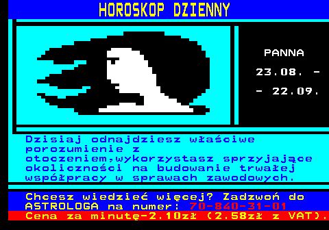 788.6 HOROSKOP DZIENNY PANNA 23.08. - - 22.09. Dzisiaj odnajdziesz waciwe porozumienie z otoczeniem,wykorzystasz sprzyjajce okolicznoci na budowanie trwaej wsppracy w sprawach zawodowych. Chcesz wiedzie wicej? Zadzwo do ASTROLOGA na numer: 70-840-31-01 Cena za minut-2.10z (2.58z z VAT).