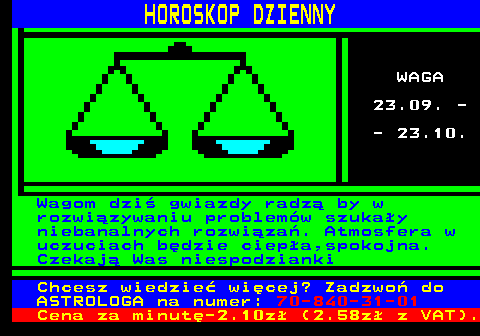 788.7 HOROSKOP DZIENNY WAGA 23.09. - - 23.10. Wagom dzi gwiazdy radz by w rozwizywaniu problemw szukay niebanalnych rozwiza. Atmosfera w uczuciach bdzie ciepa,spokojna. Czekaj Was niespodzianki Chcesz wiedzie wicej? Zadzwo do ASTROLOGA na numer: 70-840-31-01 Cena za minut-2.10z (2.58z z VAT).