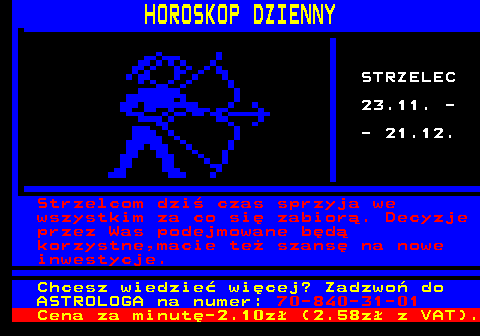 788.9 HOROSKOP DZIENNY STRZELEC 23.11. - - 21.12. Strzelcom dzi czas sprzyja we wszystkim za co si zabior. Decyzje przez Was podejmowane bd korzystne,macie te szans na nowe inwestycje. Chcesz wiedzie wicej? Zadzwo do ASTROLOGA na numer: 70-840-31-01 Cena za minut-2.10z (2.58z z VAT).