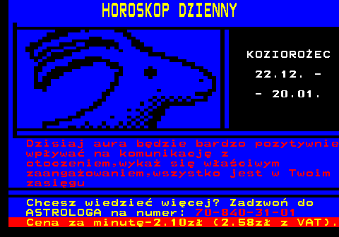 788.10 HOROSKOP DZIENNY KOZIOROEC 22.12. - - 20.01. Dzisiaj aura bdzie bardzo pozytywnie wpywa na komunikacj z otoczeniem,wyka si waciwym zaangaowaniem,wszystko jest w Twoim zasigu Chcesz wiedzie wicej? Zadzwo do ASTROLOGA na numer: 70-840-31-01 Cena za minut-2.10z (2.58z z VAT).