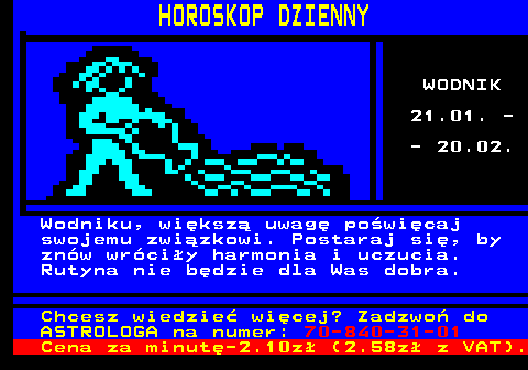 788.11 HOROSKOP DZIENNY WODNIK 21.01. - - 20.02. Wodniku, wiksz uwag powicaj swojemu zwizkowi. Postaraj si, by znw wrciy harmonia i uczucia. Rutyna nie bdzie dla Was dobra. Chcesz wiedzie wicej? Zadzwo do ASTROLOGA na numer: 70-840-31-01 Cena za minut-2.10z (2.58z z VAT).