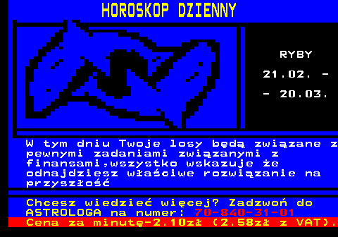 788.12 HOROSKOP DZIENNY RYBY 21.02. - - 20.03. W tym dniu Twoje losy bd zwizane z pewnymi zadaniami zwizanymi z finansami,wszystko wskazuje e odnajdziesz waciwe rozwizanie na przyszo Chcesz wiedzie wicej? Zadzwo do ASTROLOGA na numer: 70-840-31-01 Cena za minut-2.10z (2.58z z VAT).