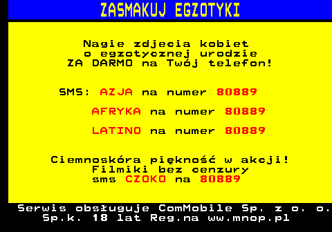 790.1 ZASMAKUJ EGZOTYKI Nagie zdjecia kobiet o egzotycznej urodzie ZA DARMO na Twj telefon! SMS: AZJA na numer 80889 AFRYKA na numer 80889 LATINO na numer 80889 Ciemnoskra pikno w akcji! Filmiki bez cenzury sms CZOKO na 80889 Serwis obsuguje ComMobile Sp. z o. o. Sp.k. 18 lat Reg.na ww.mnop.pl