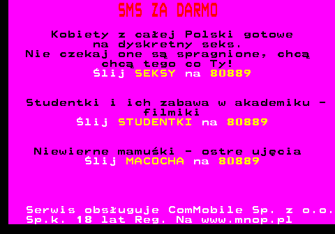 793.1 SMS ZA DARMO Kobiety z caej Polski gotowe na dyskretny seks. Nie czekaj one s spragnione, chc chc tego co Ty! lij SEKSY na 80889 Studentki i ich zabawa w akademiku - filmiki lij STUDENTKI na 80889 Niewierne mamuki - ostre ujcia lij MACOCHA na 80889 Serwis obsuguje ComMobile Sp. z o.o. Sp.k. 18 lat Reg. Na www.mnop.pl