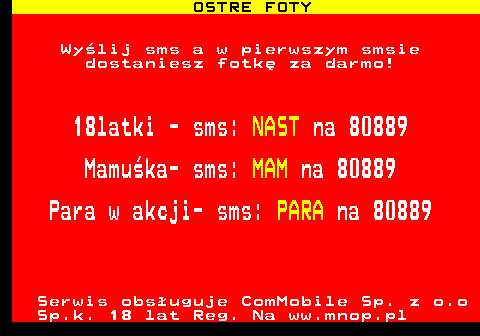 794.1 OSTRE FOTY Wylij sms a w pierwszym smsie dostaniesz fotk za darmo! 18latki - sms: NAST na 80889 Mamuka- sms: MAM na 80889 Para w akcji- sms: PARA na 80889 Serwis obsuguje ComMobile Sp. z o.o Sp.k. 18 lat Reg. Na ww.mnop.pl