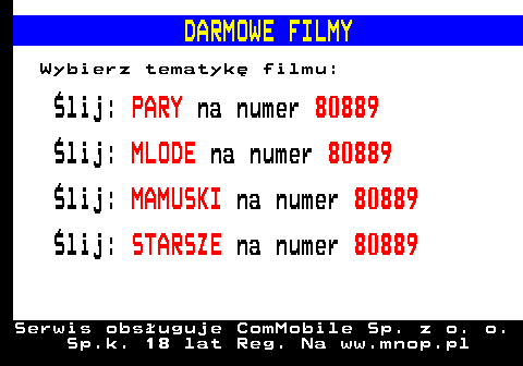 796.1 DARMOWE FILMY Wybierz tematyk filmu: lij: PARY na numer 80889 lij: MLODE na numer 80889 lij: MAMUSKI na numer 80889 lij: STARSZE na numer 80889 Serwis obsuguje ComMobile Sp. z o. o. Sp.k. 18 lat Reg. Na ww.mnop.pl