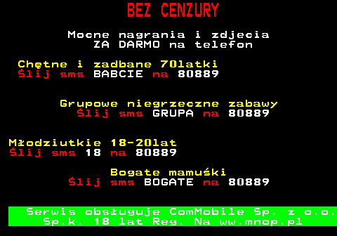 797.1 BEZ CENZURY Mocne nagrania i zdjecia ZA DARMO na telefon Chtne i zadbane 70latki lij sms BABCIE na 80889 Grupowe niegrzeczne zabawy lij sms GRUPA na 80889 Modziutkie 18-20lat lij sms 18 na 80889 Bogate mamuki lij sms BOGATE na 80889 Serwis obsuguje ComMobile Sp. z o.o. Sp.k. 18 lat Reg. Na ww.mnop.pl