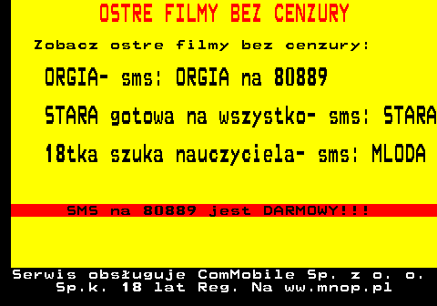 799.1 OSTRE FILMY BEZ CENZURY Zobacz ostre filmy bez cenzury: ORGIA- sms: ORGIA na 80889 STARA gotowa na wszystko- sms: STARA 18tka szuka nauczyciela- sms: MLODA SMS na 80889 jest DARMOWY!!! Serwis obsuguje ComMobile Sp. z o. o. Sp.k. 18 lat Reg. Na ww.mnop.pl