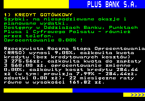 819.1 PLUS BANK S.A. 1) KREDYT GOTWKOWY Szybki, na niespodziewane okazje i planowane wydatki. Dostpny w Oddziaach Banku, Punktach Plusa i Cyfrowego Polsatu - rwnie przez telefon. Oprocentowanie 0,00% ! Rzeczywista Roczna Stopa Oprocentowania (RRSO) wynosi 9,05%, cakowita kwota kredytu (bez kredytowanych kosztw) 3 275,56z, cakowita kwota do zapaty 3 560,00 z, oprocentowanie zmienne 0,00%, cakowity koszt kredytu 284,44 z (w tym: prowizja 7,99% - 284,44z, odsetki 0,00 z), 22 miesiczne raty rwne w wysokoci 161,82 z.     