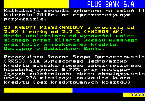 819.2 PLUS BANK S.A. Kalkulacja zostaa wykonana na dzie 11 kwietnia 2018r. na reprezentatywnym przykadzie. 2) KREDYT MIESZKANIOWY z prowizj od 2,5% i mar od 2,2 % (+WIBOR 6M). Mara uzaleniona od wysokoci wnie- sionego przez Klienta wkadu wasnego oraz kwoty wnioskowanej kredytu. Dostpny w Oddziaach Banku. Rzeczywista Roczna Stopa Oprocentowania (RRSO) dla wypaconego jednorazowo kredytu mieszkaniowego zabezpieczonego hipotek wynosi 5,77% przy nastpu- jcych zaoeniach: okres obowizywania umowy 236 miesicy; cakowita kwota kredytu (bez kredytowanych kosztw)     