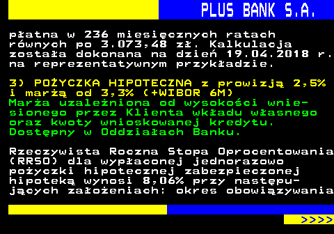 819.4 PLUS BANK S.A. patna w 236 miesicznych ratach rwnych po 3.073,48 z. Kalkulacja zostaa dokonana na dzie 19.04.2018 r. na reprezentatywnym przykadzie. 3) POYCZKA HIPOTECZNA z prowizj 2,5% i mar od 3,3% (+WIBOR 6M) Mara uzaleniona od wysokoci wnie- sionego przez Klienta wkadu wasnego oraz kwoty wnioskowanej kredytu. Dostpny w Oddziaach Banku. Rzeczywista Roczna Stopa Oprocentowania (RRSO) dla wypaconej jednorazowo poyczki hipotecznej zabezpieczonej hipotek wynosi 8,06% przy nastpu- jcych zaoeniach: okres obowizywania     