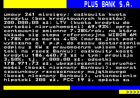 819.5 PLUS BANK S.A. umowy 241 miesicy; cakowita kwota kredytu (bez kredytowanych kosztw) 200.000,00 z; LTV (kwota kredytu do wartoci nieruchomoci) 69,93%; opro- centowanie zmienne 7,28% rok, na ktre skada si stopa referencyjna WIBOR 6M 1,78% oraz mara 4,5% (mara jest pod- wyszana o 1 p.p. do czasu dostarczenia odpisu z KW z prawomocnym wpisem hipo- teki na rzecz Banku); cakowity koszt kredytu 186.440,73 z w tym: prowizja 3,50%, tj. 7.000,00 z, odsetki 178.971,73 z, ubezpieczenie nierucho- moci (koszt nieznany Bankowi), operat szacunkowy rzeczoznawcy majtkowego (koszt nieznany Bankowi), ustanowienie hipoteki 200 z, PCC 19 , opata za     