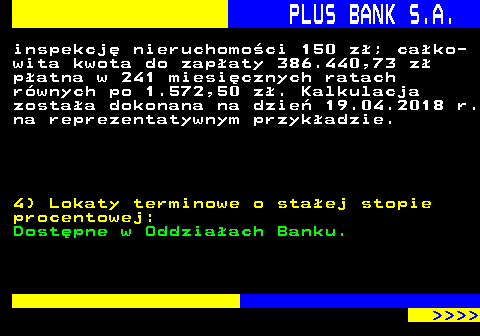 819.6 PLUS BANK S.A. inspekcj nieruchomoci 150 z; cako- wita kwota do zapaty 386.440,73 z patna w 241 miesicznych ratach rwnych po 1.572,50 z. Kalkulacja zostaa dokonana na dzie 19.04.2018 r. na reprezentatywnym przykadzie. 4) Lokaty terminowe o staej stopie procentowej: Dostpne w Oddziaach Banku.     