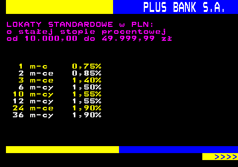 819.8 PLUS BANK S.A. LOKATY STANDARDOWE w PLN: o staej stopie procentowej od 10.000,00 do 49.999,99 z 1 m-c 0,75% 2 m-ce 0,85% 3 m-ce 1,40% 6 m-cy 1,50% 10 m-cy 1,55% 12 m-cy 1,55% 24 m-ce 1,90% 36 m-cy 1,90%     