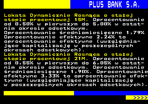 819.11 PLUS BANK S.A. Lokata Dynamicznie Rosnca o staej stopie procentowej 15M. Oprocentowanie od 0,50% w pierwszym do 5,00% w ostat- nim okresie odsetkowym. Oprocentowanie redniomiesiczne 1,79% Oprocentowanie efektywne 2,24% to oprocentowanie efektywne (uwzgldnia- jce kapitalizacj w poszczeglnych okresach odsetkowych). Lokata Dynamicznie Rosnca o staej stopie procentowej 21M. Oprocentowanie od 0,55% w pierwszym do 6,05% w ostat- nim okresie odsetkowym. Oprocentowanie redniomiesiczne 1,90%. Oprocentowanie efektywne 3,33% to oprocentowanie efek- tywne (uwzgldniajce kapitalizacj w poszczeglnych okresach odsetkowych).     