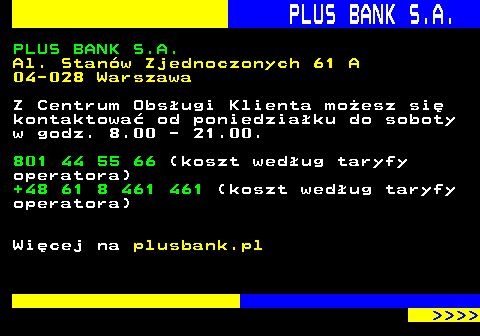 819.12 PLUS BANK S.A. PLUS BANK S.A. Al. Stanw Zjednoczonych 61 A 04-028 Warszawa Z Centrum Obsugi Klienta moesz si kontaktowa od poniedziaku do soboty w godz. 8.00 - 21.00. 801 44 55 66 (koszt wedug taryfy operatora) +48 61 8 461 461 (koszt wedug taryfy operatora) Wicej na plusbank.pl     