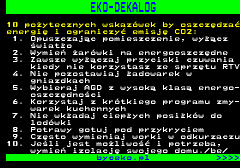 830.1 EKO-DEKALOG 10 poytecznych wskazwek by oszczdza energi i ograniczy emisj CO2: 1. Opuszczajc pomieszczenie, wycz wiato 2. Wymie arwki na energooszczdne 3. Zawsze wyczaj przyciski czuwania kiedy nie korzystasz ze sprztu RTV 4. Nie pozostawiaj adowarek w gniazdkach 5. Wybieraj AGD z wysok klas energo- oszczdnoci 6. Korzystaj z krtkiego programu zmy- warek kuchennych 7. Nie wkadaj ciepych posikw do lodwki 8. Potrawy gotuj pod przykryciem 9. Czsto wymieniaj worki w odkurzaczu 10. Jeli jest moliwo i potrzeba, wymie izolacj swojego domu. be byceko.pl     