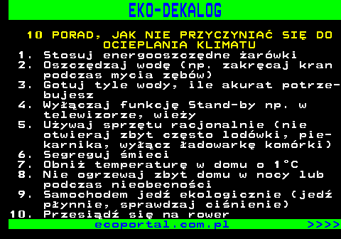 830.2 EKO-DEKALOG 10 PORAD, JAK NIE PRZYCZYNIA SI DO OCIEPLANIA KLIMATU 1. Stosuj energooszczdne arwki 2. Oszczdzaj wod (np. zakrcaj kran podczas mycia zbw) 3. Gotuj tyle wody, ile akurat potrze- bujesz 4. Wyczaj funkcj Stand-by np. w telewizorze, wiey 5. Uywaj sprztu racjonalnie (nie otwieraj zbyt czsto lodwki, pie- karnika, wycz adowark komrki) 6. Segreguj mieci 7. Obni temperatur w domu o 1C 8. Nie ogrzewaj zbyt domu w nocy lub podczas nieobecnoci 9. Samochodem jed ekologicznie (jed pynnie, sprawdzaj cinienie) 10. Przesid si na rower ecoportal.com.pl     