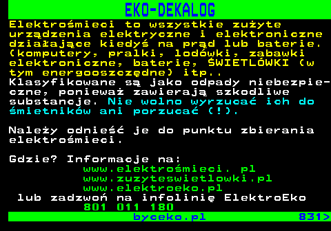 830.3 EKO-DEKALOG Elektromieci to wszystkie zuyte urzdzenia elektryczne i elektroniczne dziaajce kiedy na prd lub baterie. (komputery, pralki, lodwki, zabawki elektroniczne, baterie, WIETLWKI (w tym energooszczdne) itp.. Klasyfikowane s jako odpady niebezpie- czne, poniewa zawieraj szkodliwe substancje. Nie wolno wyrzuca ich do mietnikw ani porzuca (!). Naley odnie je do punktu zbierania elektromieci. Gdzie? Informacje na: www.elektromieci. pl www.zuzyteswietlowki.pl www.elektroeko.pl lub zadzwo na infolini ElektroEko 801 011 180 byceko.pl 831 