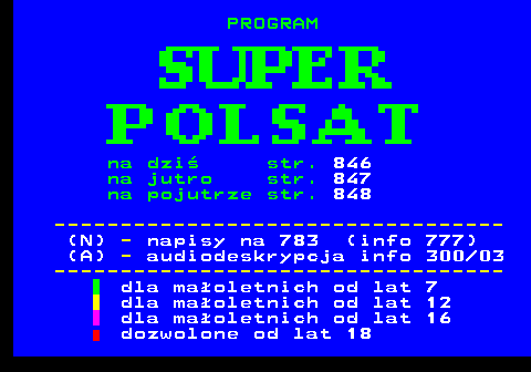 845.1 na dzi str. 846 na jutro str. 847 na pojutrze str. 848 ---------------------------------- (N) - napisy na 783 (info 777) (A) - audiodeskrypcja info 300 03 ---------------------------------- dla maoletnich od lat 7 dla maoletnich od lat 12 dla maoletnich od lat 16 dozwolone od lat 18
