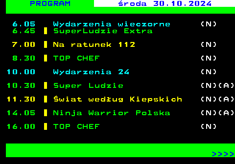 846.1 PROGRAM wtorek 29.10.2024 SUPER POLSAT 6.05 Wydarzenia wieczorne (N) 6.45 SuperLudzie Extra 7.00 Na ratunek 112 (N) 8.30 TOP CHEF 10.00 Wydarzenia 24 (N) 10.30 Super Ludzie (N)(A) 11.30 wiat wedug Kiepskich (N)(A) 14.05 Ninja Warrior Polska (N)(A) 16.00 TOP CHEF     