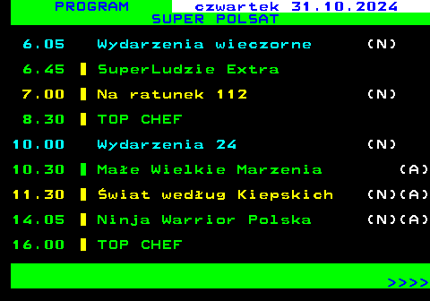 847.1 PROGRAM czwartek 31.10.2024 SUPER POLSAT 6.05 Wydarzenia wieczorne (N) 6.45 SuperLudzie Extra 7.00 Na ratunek 112 (N) 8.30 TOP CHEF 10.00 Wydarzenia 24 (N) 10.30 Mae Wielkie Marzenia (A) 11.30 wiat wedug Kiepskich (N)(A) 14.05 Ninja Warrior Polska (N)(A) 16.00 TOP CHEF     