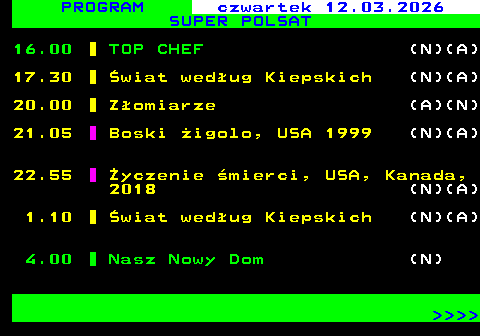 847.2 PROGRAM czwartek 12.03.2026 SUPER POLSAT 16.00 TOP CHEF (N)(A) 17.30 �wiat wed�ug Kiepskich (N)(A) 20.00 Z�omiarze (A)(N) 21.05 Boski �igolo, USA 1999 (N)(A) 22.55 �yczenie �mierci, USA, Kanada, 2018 (N)(A) 1.10 �wiat wed�ug Kiepskich (N)(A) 4.00 Nasz Nowy Dom (N)     