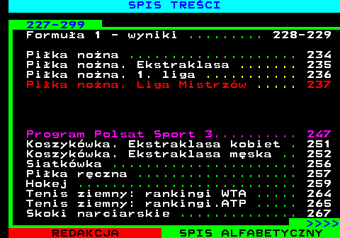 892.2 SPIS TRE�CI 227-299 Formu�a 1 - wyniki ......... 228-229 Pi�ka no�na .................... 234 Pi�ka no�na. Ekstraklasa ....... 235 Pi�ka no�na. 1. liga ........... 236 Pi�ka no�na. Liga Mistrz�w ..... 237 Program Polsat Sport 3.......... 247 Koszyk�wka. Ekstraklasa kobiet . 251 Koszyk�wka. Ekstraklasa m�ska .. 252 Siatk�wka ...................... 256 Pi�ka r�czna ................... 257 Hokej .......................... 259 Tenis ziemny: rankingi WTA ..... 264 Tenis ziemny: rankingi.ATP ..... 265 Skoki narciarskie .............. 267     