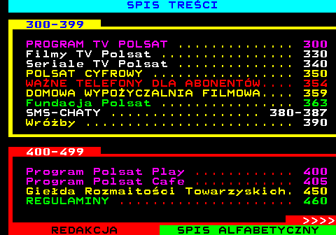 892.3 SPIS TRE�CI 300-399 PROGRAM TV POLSAT .............. 300 Filmy TV Polsat ................ 330 Seriale TV Polsat .............. 340 POLSAT CYFROWY ................. 350 WA�NE TELEFONY DLA ABONENT�W.... 354 DOMOWA WYPO�YCZALNIA FILMOWA.... 359 Fundacja Polsat ................ 363 SMS-CHATY .................. 380-387 Wr�by ......................... 390 400-499 Program Polsat Play ............ 400 Program Polsat Cafe ............ 405 Gie�da Rozmaito�ci Towarzyskich. 450 REGULAMINY ..................... 460     