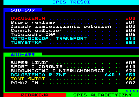 892.4 SPIS TRE�CI 500-599 OG�OSZENIA ..................... 500 Biuro reklamy .................. 501 Zasady zamieszczania og�osze� .. 503 Cennik og�osze� ................ 504 Teleaudio DWA .................. 506 MOTO-GIE�DA, TRANSPORT ......... 510 TURYSTYKA ...................... 550 600-699 SUPER LINIA .................... 605 SPORT I ZDROWIE ................ 610 BUDOWNICTWO I NIERUCHOMO�CI .... 620 OG�OSZENIA RӯNE ......... 640 i 650 TANI �WIAT ..................... 666 POMӯ IM ....................... 682     